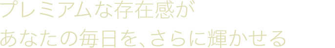 プレミアムな存在感があなたの毎日を、さらに輝かせる